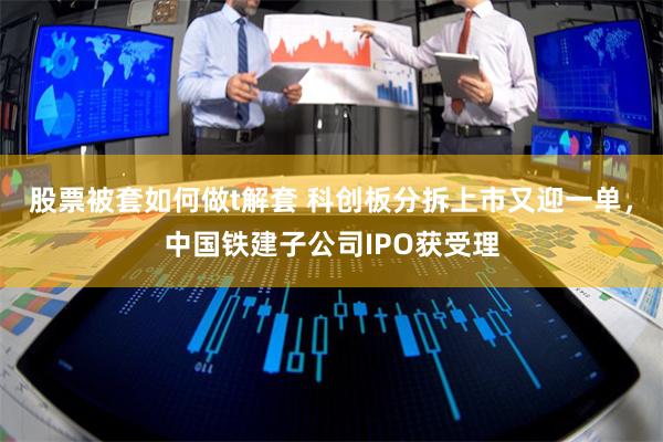 股票被套如何做t解套 科创板分拆上市又迎一单，中国铁建子公司IPO获受理