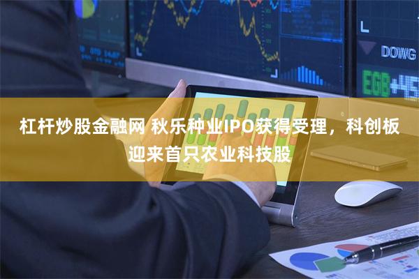 杠杆炒股金融网 秋乐种业IPO获得受理，科创板迎来首只农业科技股