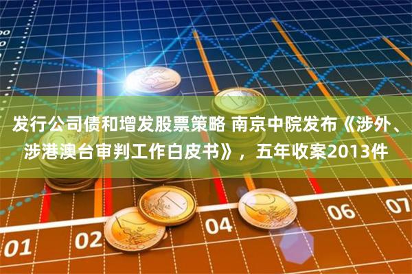 发行公司债和增发股票策略 南京中院发布《涉外、涉港澳台审判工作白皮书》，五年收案2013件