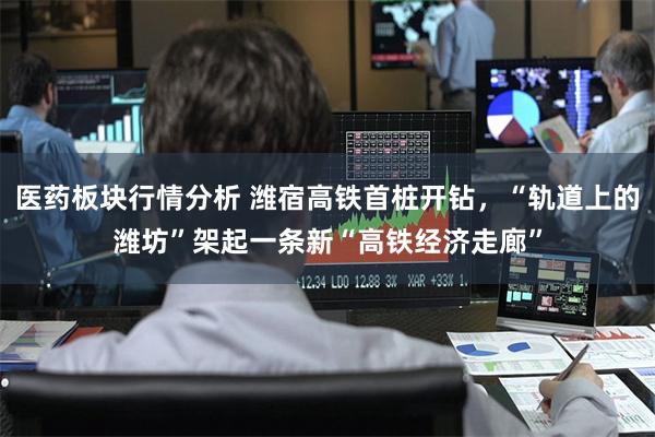医药板块行情分析 潍宿高铁首桩开钻，“轨道上的潍坊”架起一条新“高铁经济走廊”
