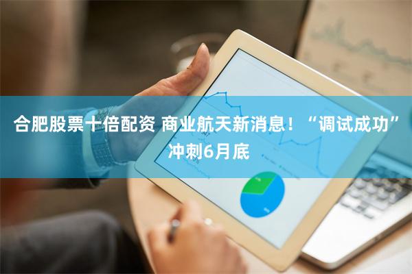 合肥股票十倍配资 商业航天新消息！“调试成功” 冲刺6月底