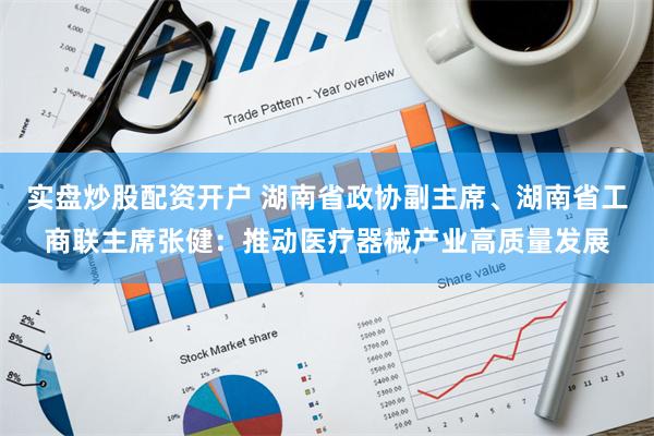 实盘炒股配资开户 湖南省政协副主席、湖南省工商联主席张健：推动医疗器械产业高质量发展