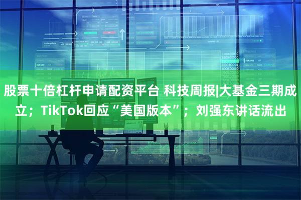 股票十倍杠杆申请配资平台 科技周报|大基金三期成立；TikTok回应“美国版本”；刘强东讲话流出