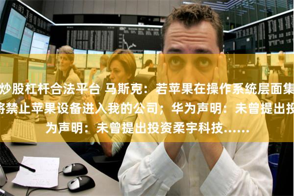 炒股杠杆合法平台 马斯克：若苹果在操作系统层面集成OpenAI，我将禁止苹果设备进入我的公司；华为声明：未曾提出投资柔宇科技......