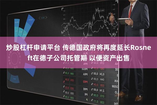 炒股杠杆申请平台 传德国政府将再度延长Rosneft在德子公司托管期 以便资产出售