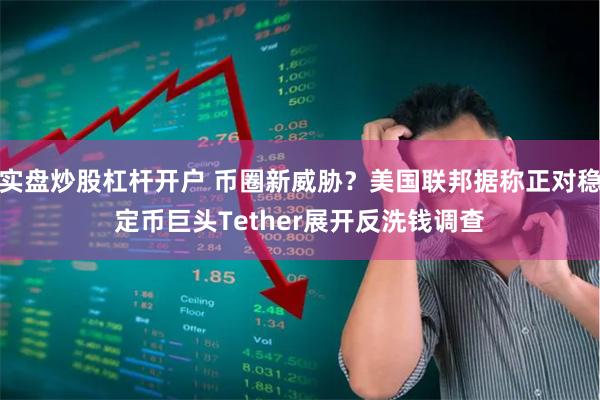 实盘炒股杠杆开户 币圈新威胁？美国联邦据称正对稳定币巨头Tether展开反洗钱调查