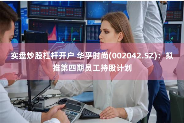 实盘炒股杠杆开户 华孚时尚(002042.SZ)：拟推第四期员工持股计划
