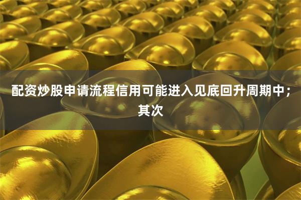 配资炒股申请流程信用可能进入见底回升周期中；其次