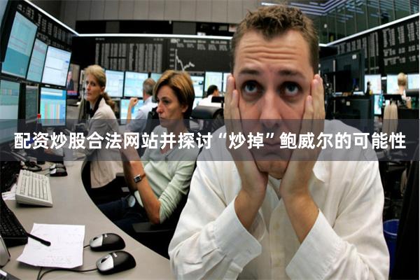 配资炒股合法网站并探讨“炒掉”鲍威尔的可能性