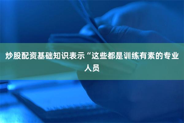 炒股配资基础知识表示“这些都是训练有素的专业人员