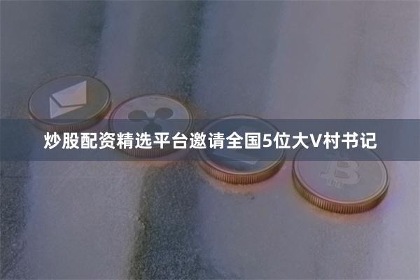 炒股配资精选平台邀请全国5位大V村书记
