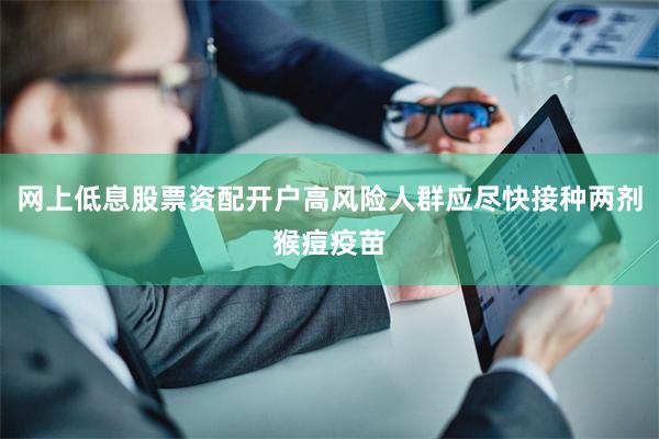 网上低息股票资配开户高风险人群应尽快接种两剂猴痘疫苗