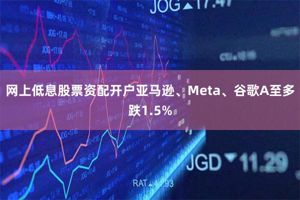 网上低息股票资配开户亚马逊、Meta、谷歌A至多跌1.5%