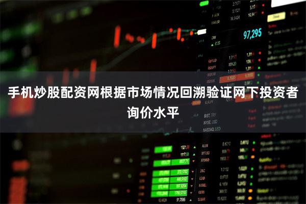 手机炒股配资网根据市场情况回溯验证网下投资者询价水平