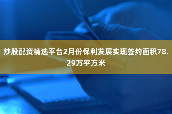 炒股配资精选平台2月份保利发展实现签约面积78.29万平方米
